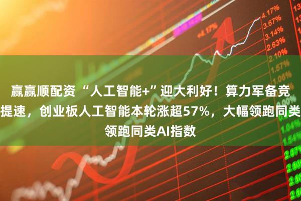 赢赢顺配资 “人工智能+”迎大利好！算力军备竞赛全面提速，创业板人工智能本轮涨超57%，大幅领跑同类AI指数