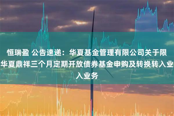 恒瑞盈 公告速递：华夏基金管理有限公司关于限制华夏鼎祥三个月定期开放债券基金申购及转换转入业务