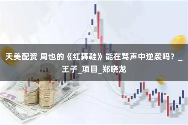 天美配资 周也的《红舞鞋》能在骂声中逆袭吗？_王子_项目_郑晓龙