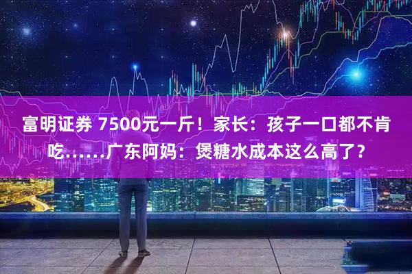 富明证券 7500元一斤！家长：孩子一口都不肯吃……广东阿妈：煲糖水成本这么高了？
