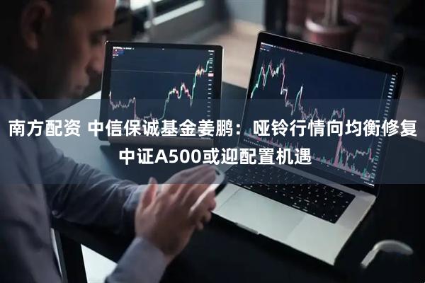 南方配资 中信保诚基金姜鹏：哑铃行情向均衡修复 中证A500或迎配置机遇