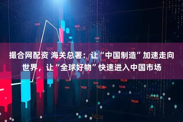 撮合网配资 海关总署：让“中国制造”加速走向世界，让“全球好物”快速进入中国市场