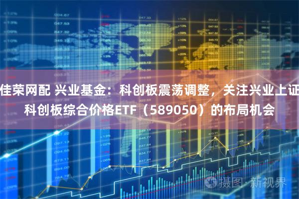 佳荣网配 兴业基金：科创板震荡调整，关注兴业上证科创板综合价格ETF（589050）的布局机会