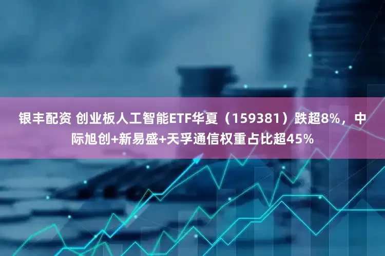 银丰配资 创业板人工智能ETF华夏（159381）跌超8%，中际旭创+新易盛+天孚通信权重占比超45%