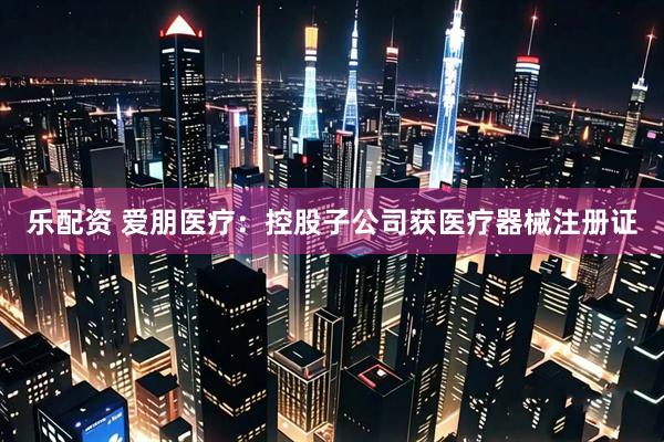 乐配资 爱朋医疗：控股子公司获医疗器械注册证