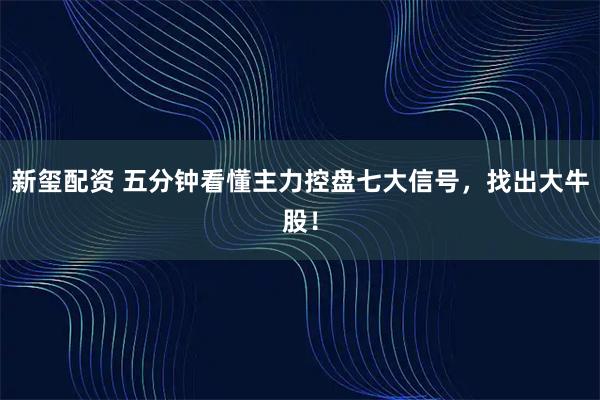 新玺配资 五分钟看懂主力控盘七大信号，找出大牛股！
