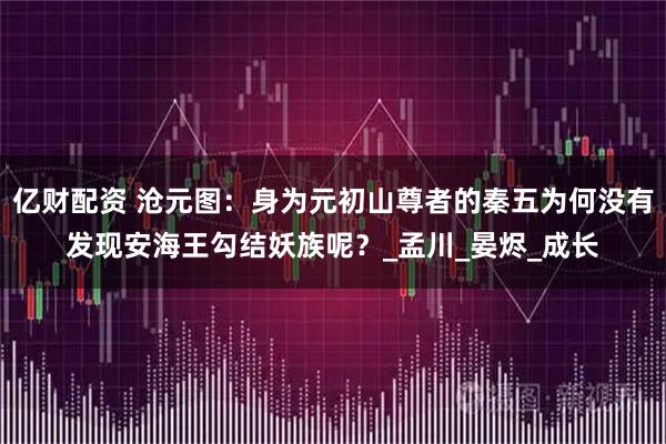 亿财配资 沧元图：身为元初山尊者的秦五为何没有发现安海王勾结妖族呢？_孟川_晏烬_成长
