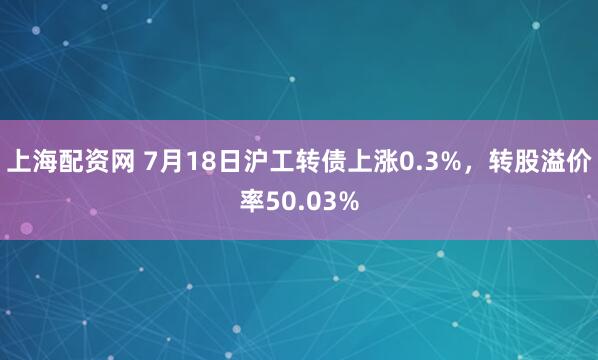 上海配资网 7月18日沪工转债上涨0.3%，转股溢价率50.03%