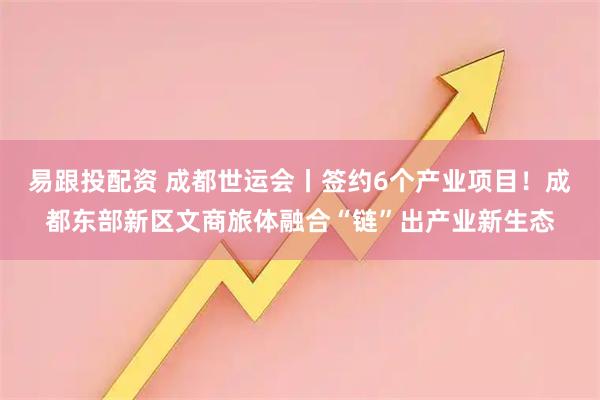 易跟投配资 成都世运会丨签约6个产业项目!成都东部新区文商旅体融合“链”出产业新生态