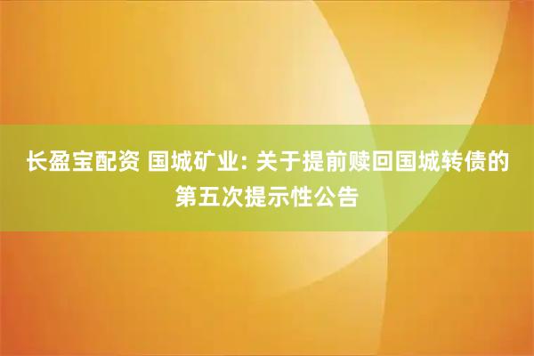 长盈宝配资 国城矿业: 关于提前赎回国城转债的第五次提示性公告