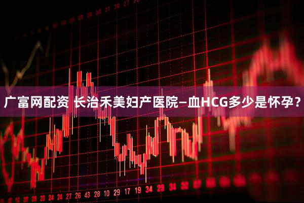 广富网配资 长治禾美妇产医院—血HCG多少是怀孕？