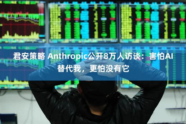 君安策略 Anthropic公开8万人访谈:害怕AI替代我,更怕没有它