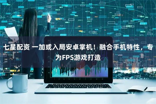 七星配资 一加或入局安卓掌机！融合手机特性，专为FPS游戏打造