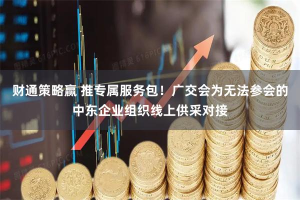 财通策略赢 推专属服务包！广交会为无法参会的中东企业组织线上供采对接