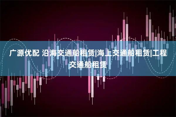 广源优配 沿海交通船租赁|海上交通船租赁|工程交通船租赁